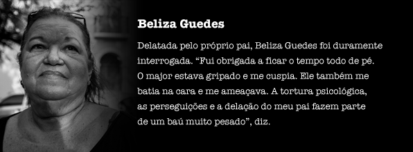 Delatada pelo próprio pai, Beliza Guedes foi duramente interrogada. “Fui obrigada a ficar o tempo todo de pé. O major estava gripado e me cuspia. Ele também me batia na cara e me ameaçava. A tortura psicológica, as perseguições e a delação do meu pai fazem parte de um baú muito pesado”, diz.