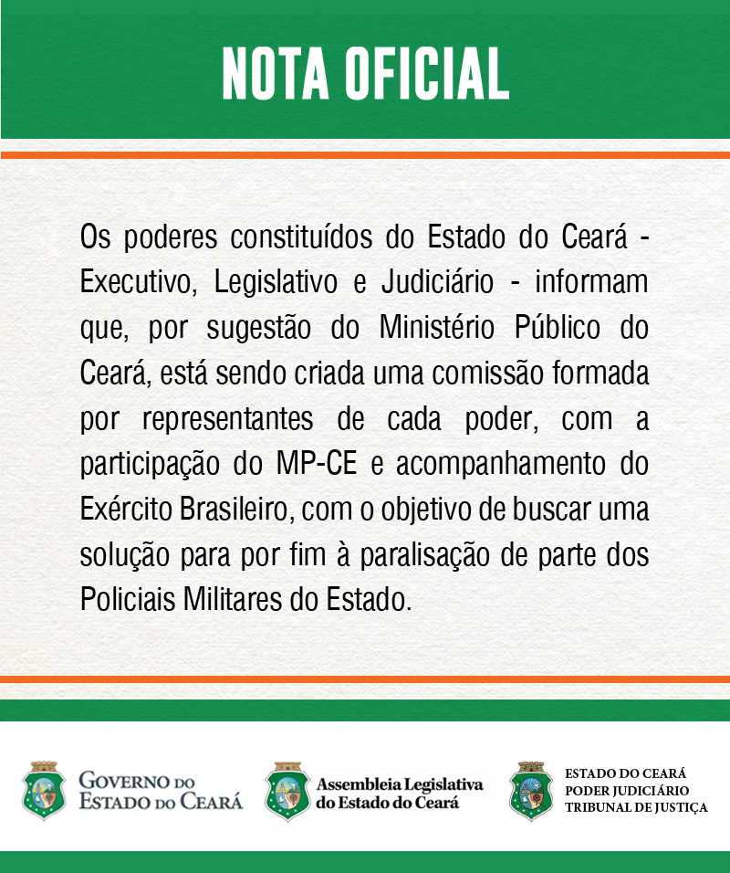 Nota oficial Os poderes constituídos do Estado do Ceará - Executivo, Legislativo e Judiciário - informam que, por sugestão do Ministério Público do Ceará, está sendo criada uma comissão formada por representantes de cada poder, com a participação do MP-CE e acompanhamento do Exército, com o objetivo de buscar uma solução para por fim à paralisação de parte dos Policiais Militares do estado.